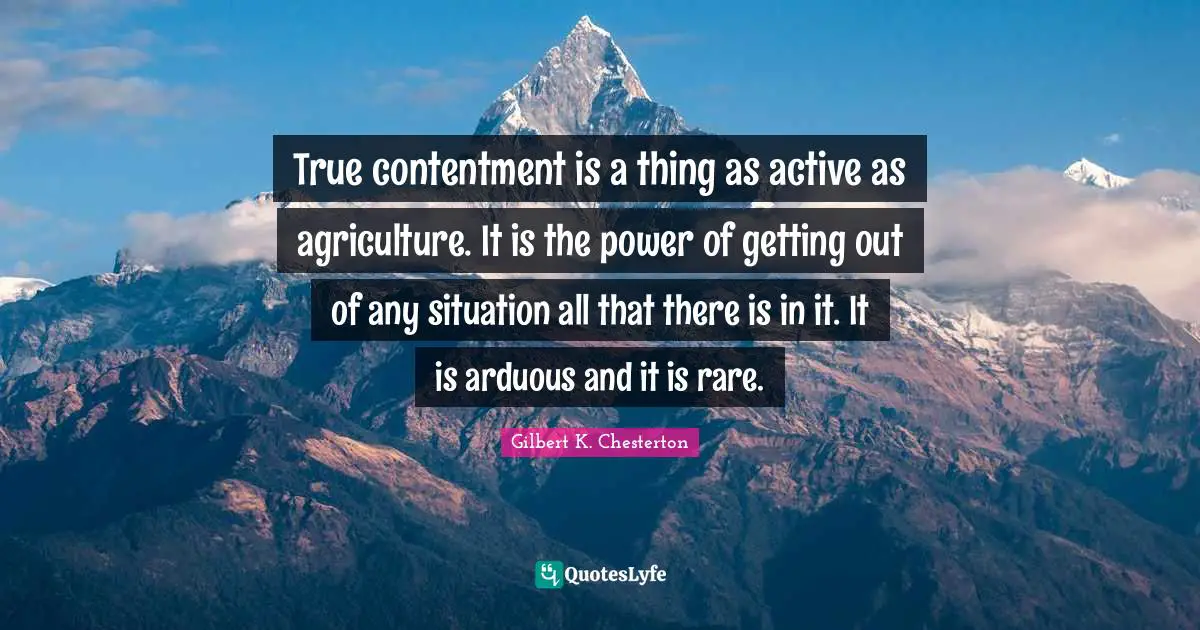 Gilbert K. Chesterton Quotes: True contentment is a thing as active as agriculture. It is the power of getting out of any situation all that there is in it. It is arduous and it is rare.