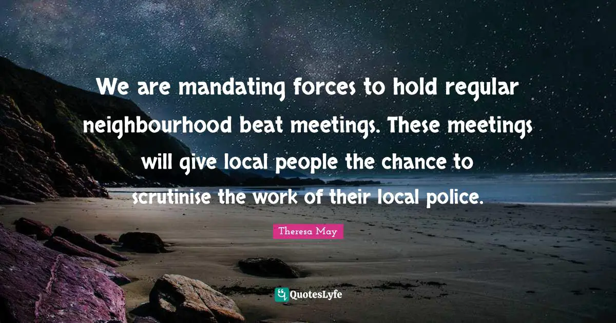 We are mandating forces to hold regular neighbourhood beat meetings. These meetings will give local people the chance to scrutinise the work of their local police.