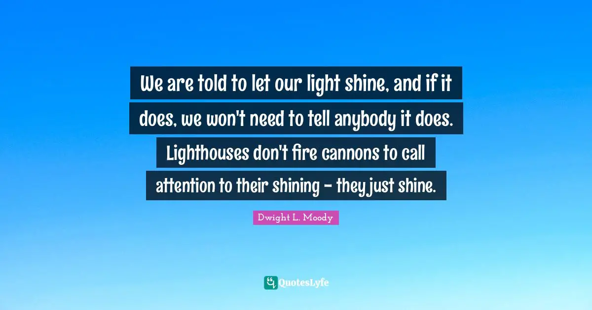 We are told to let our light shine, and if it does, we won't need to tell anybody it does. Lighthouses don't fire cannons to call attention to their shining - they just shine.