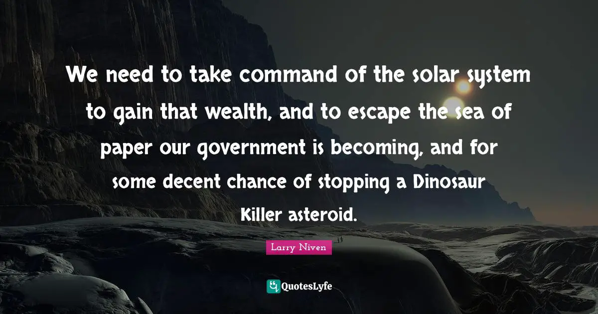 We need to take command of the solar system to gain that wealth, and to escape the sea of paper our government is becoming, and for some decent chance of stopping a Dinosaur Killer asteroid.