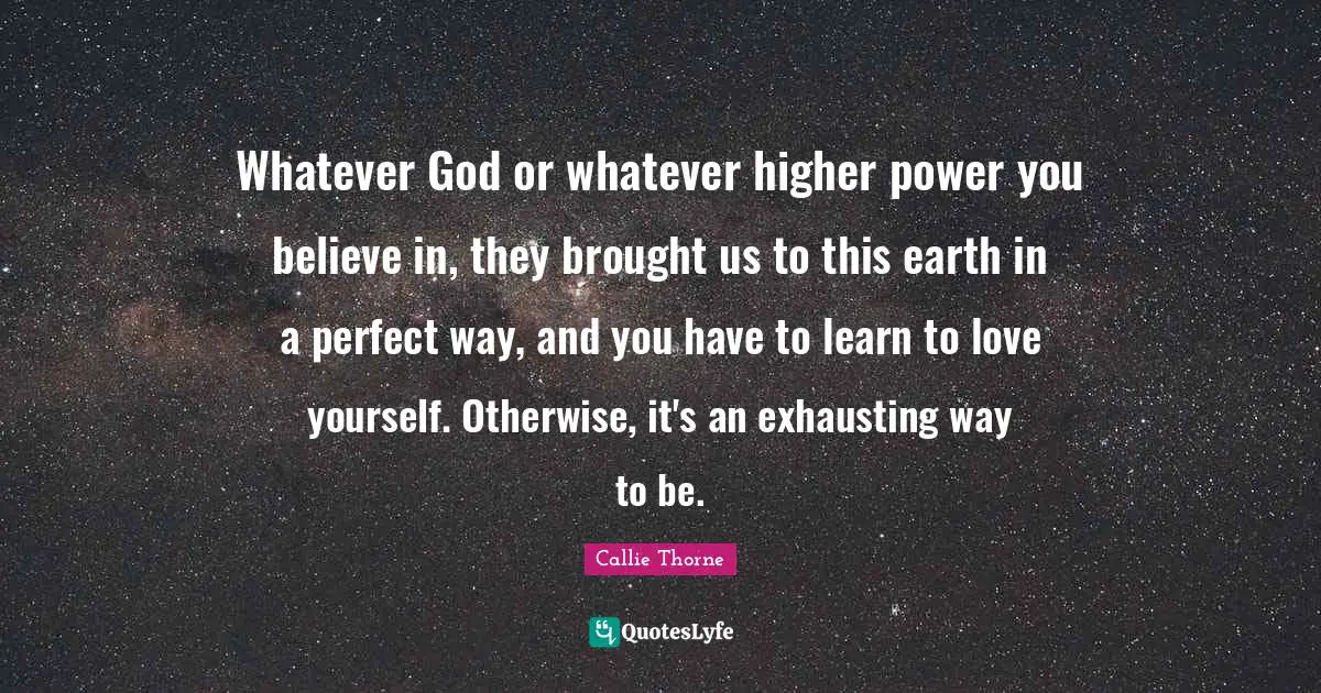 Whatever God or whatever higher power you believe in, they brought us to this earth in a perfect way, and you have to learn to love yourself. Otherwise, it's an exhausting way to be.
