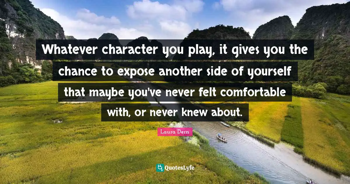 Whatever character you play, it gives you the chance to expose another side of yourself that maybe you've never felt comfortable with, or never knew about.