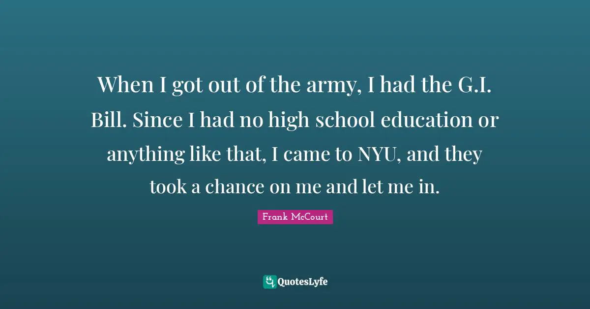 When I got out of the army, I had the G.I. Bill. Since I had no high school education or anything like that, I came to NYU, and they took a chance on me and let me in.