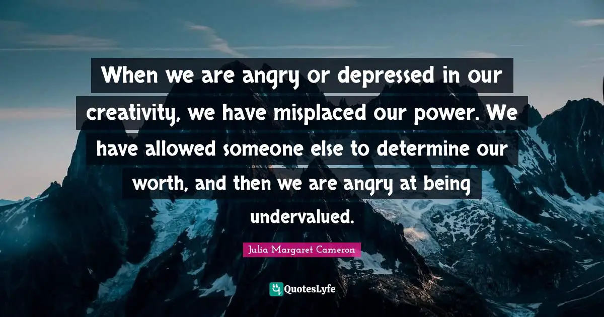 W.J. Cameron Quotes: "When we are angry or depressed in our creativity, we have misplaced our power. We have allowed someone else to determine our worth, and then we are angry at being undervalued."
