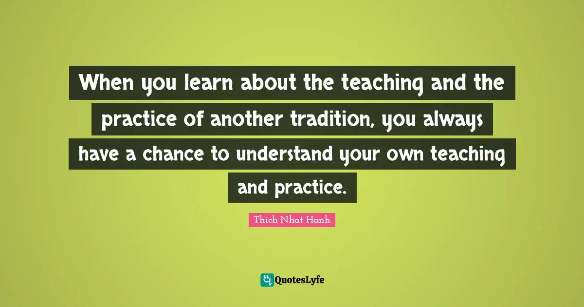 When you learn about the teaching and the practice of another tradition, you always have a chance to understand your own teaching and practice.