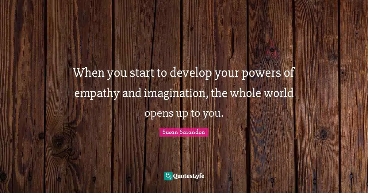 When you start to develop your powers of empathy and imagination, the whole world opens up to you.