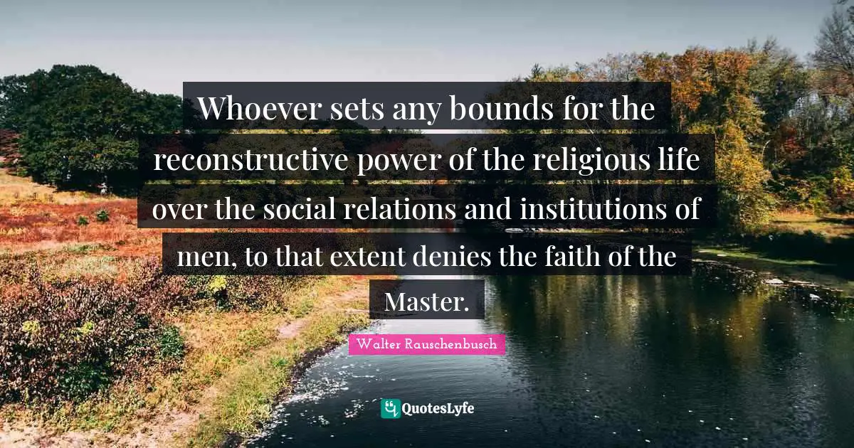 Whoever sets any bounds for the reconstructive power of the religious life over the social relations and institutions of men, to that extent denies the faith of the Master.