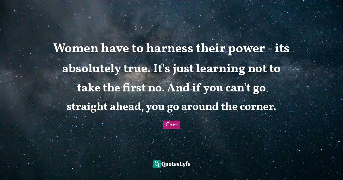 Women have to harness their power - its absolutely true. It's just learning not to take the first no. And if you can't go straight ahead, you go around the corner.
