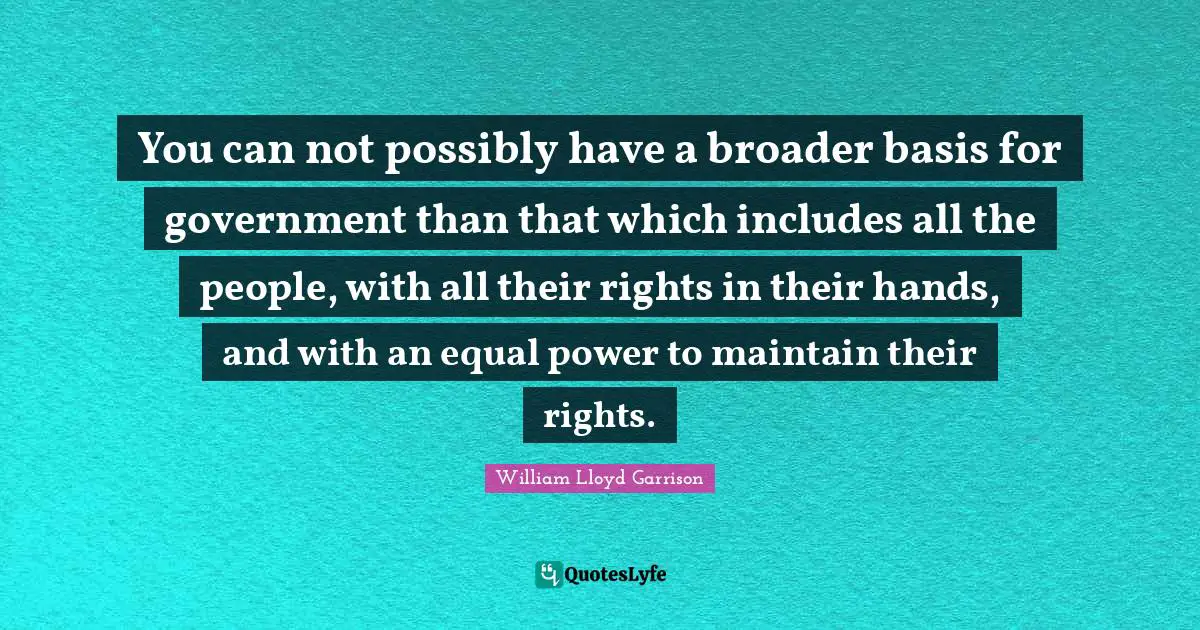 You can not possibly have a broader basis for government than that which includes all the people, with all their rights in their hands, and with an equal power to maintain their rights.