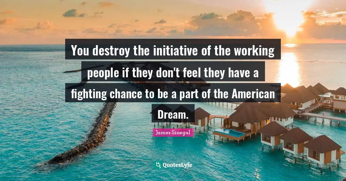 You destroy the initiative of the working people if they don't feel they have a fighting chance to be a part of the American Dream.