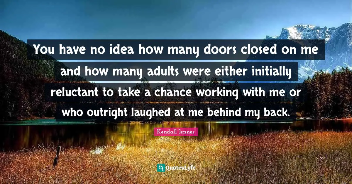 You have no idea how many doors closed on me and how many adults were either initially reluctant to take a chance working with me or who outright laughed at me behind my back.
