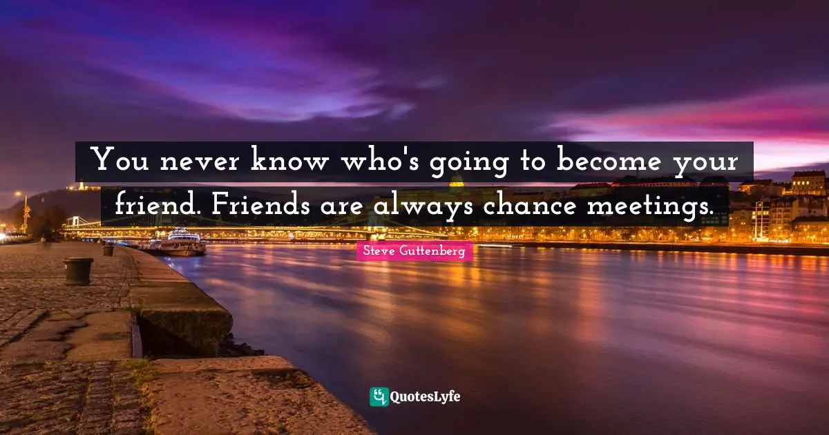 You never know who's going to become your friend. Friends are always chance meetings.