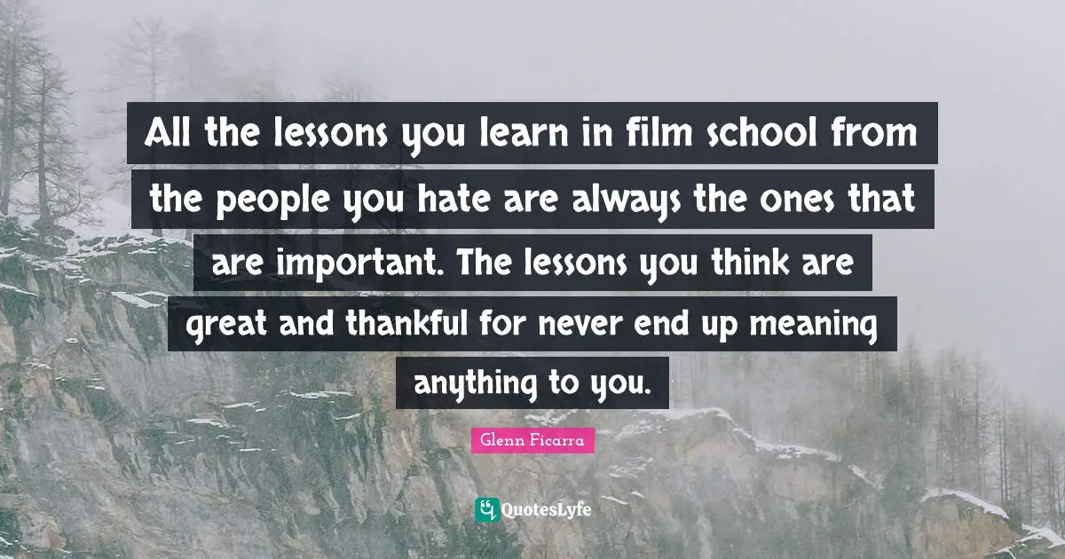 All the lessons you learn in film school from the people you hate are always the ones that are important. The lessons you think are great and thankful for never end up meaning anything to you.