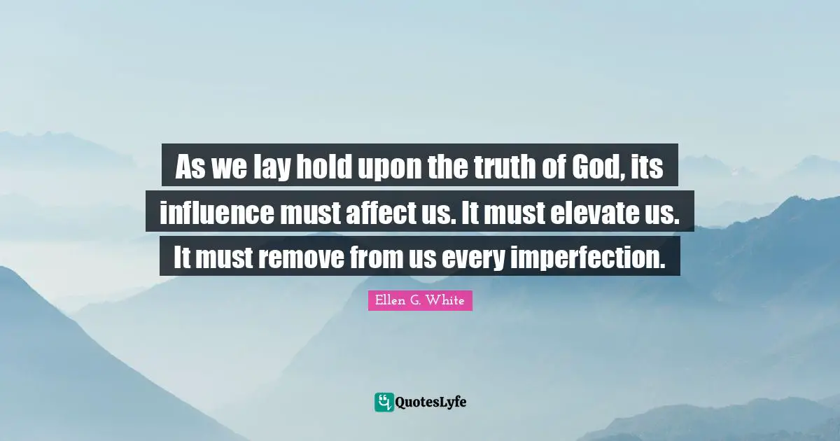 Ellen G. White Quotes: As we lay hold upon the truth of God, its influence must affect us. It must elevate us. It must remove from us every imperfection.