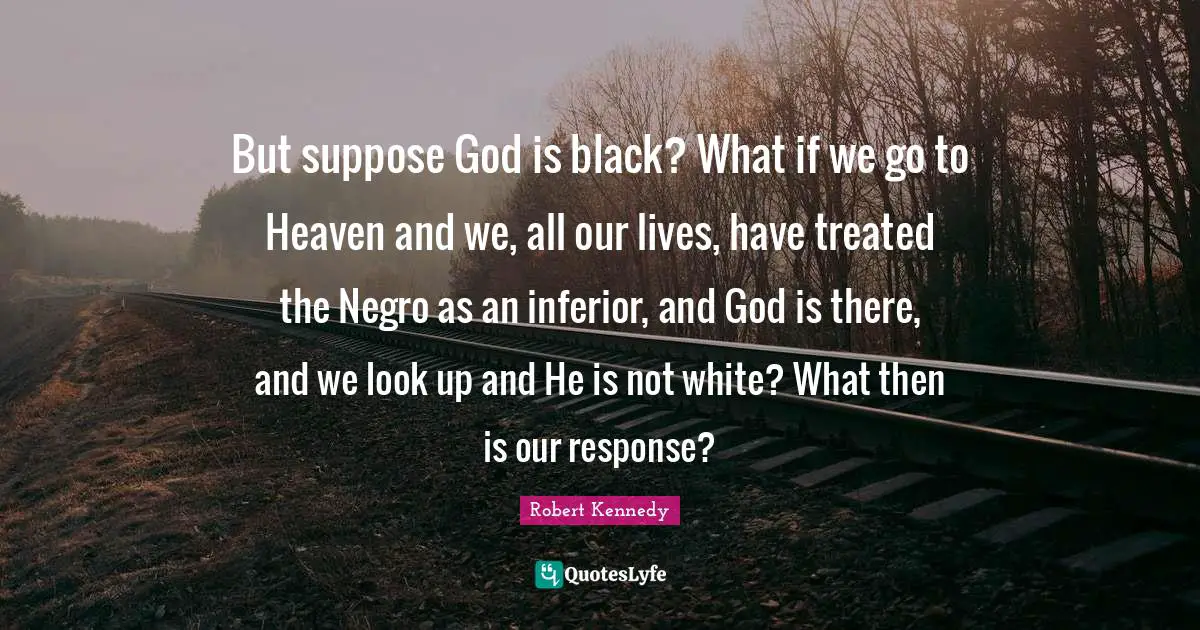 Robert Kennedy Quotes: But suppose God is black? What if we go to Heaven and we, all our lives, have treated the Negro as an inferior, and God is there, and we look up and He is not white? What then is our response?