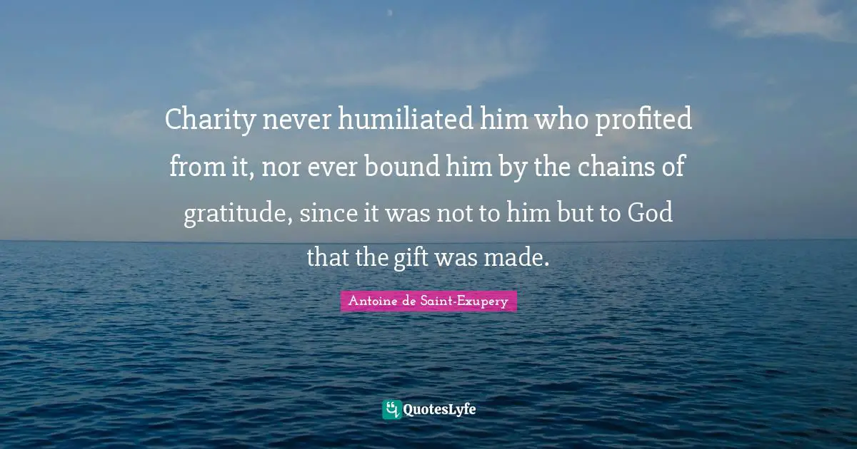 Antoine de Saint-Exupery Quotes: Charity never humiliated him who profited from it, nor ever bound him by the chains of gratitude, since it was not to him but to God that the gift was made.