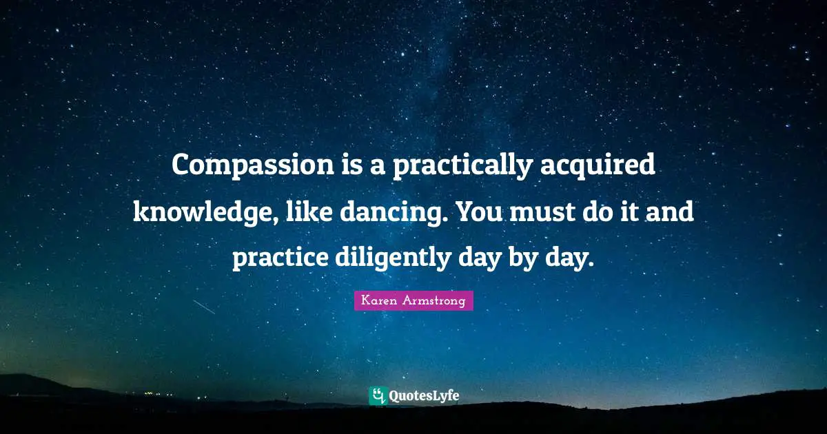 Compassion is a practically acquired knowledge, like dancing. You must do it and practice diligently day by day.