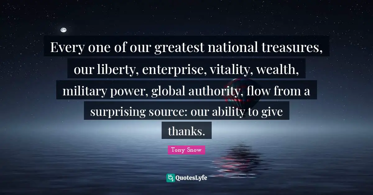 Every one of our greatest national treasures, our liberty, enterprise, vitality, wealth, military power, global authority, flow from a surprising source: our ability to give thanks.