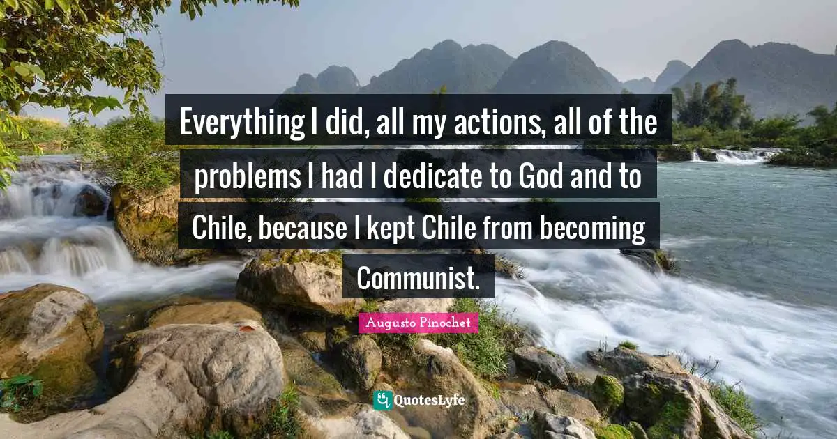 Actions Quotes: "Everything I did, all my actions, all of the problems I had I dedicate to God and to Chile, because I kept Chile from becoming Communist."