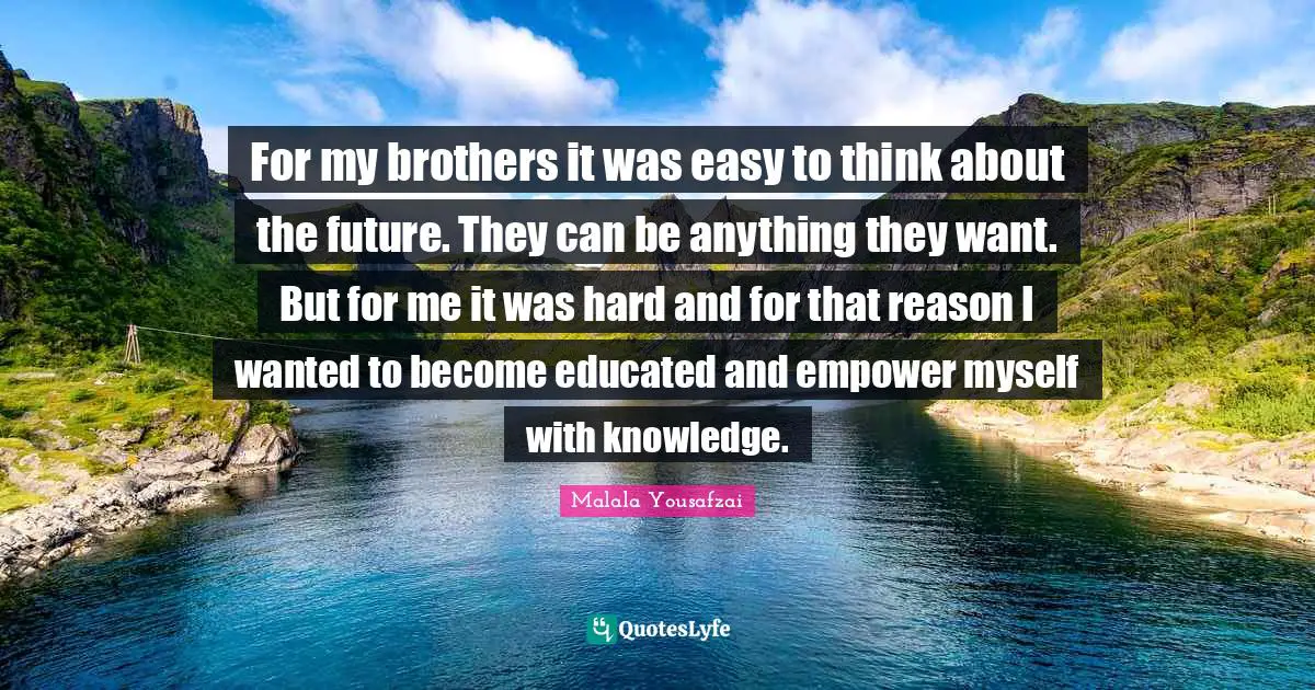 For my brothers it was easy to think about the future. They can be anything they want. But for me it was hard and for that reason I wanted to become educated and empower myself with knowledge.