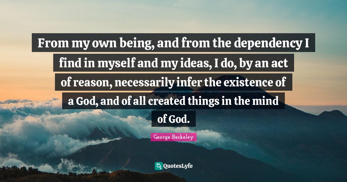 From my own being, and from the dependency I find in myself and my ideas, I do, by an act of reason, necessarily infer the existence of a God, and of all created things in the mind of God.