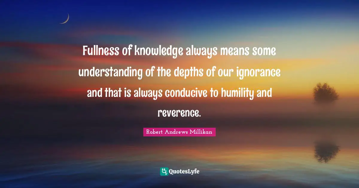 Fullness of knowledge always means some understanding of the depths of our ignorance and that is always conducive to humility and reverence.