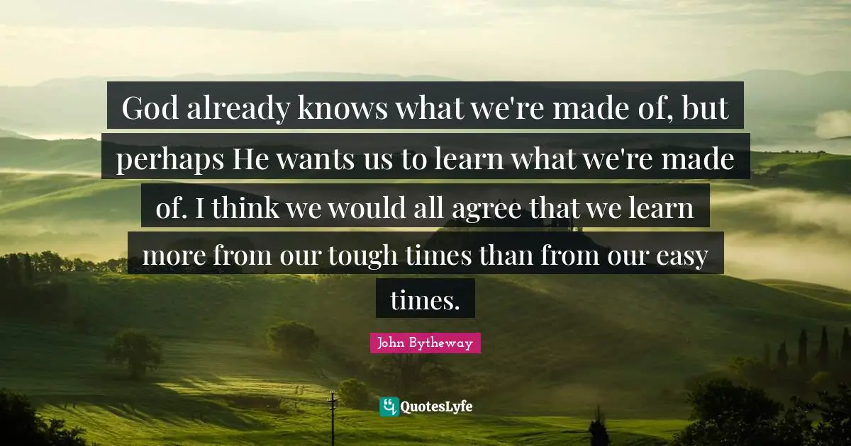 God already knows what we're made of, but perhaps He wants us to learn what we're made of. I think we would all agree that we learn more from our tough times than from our easy times.