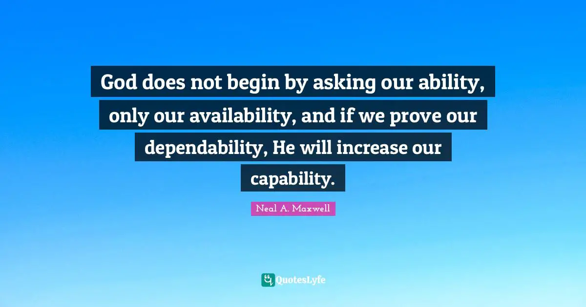 God does not begin by asking our ability, only our availability, and if we prove our dependability, He will increase our capability.