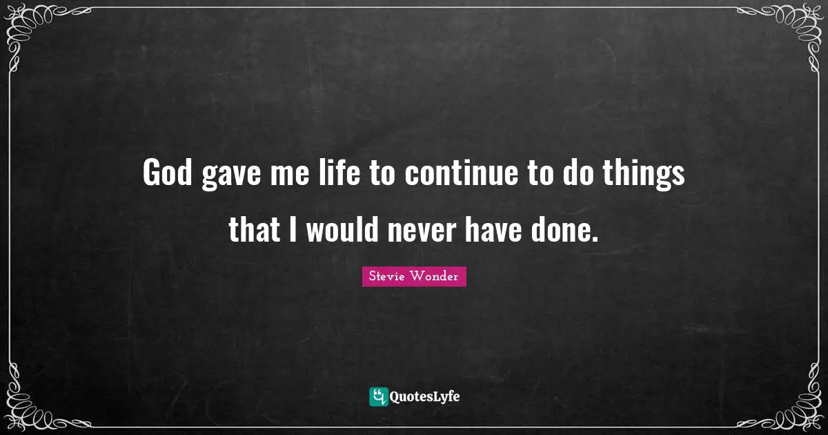 God gave me life to continue to do things that I would never have done.
