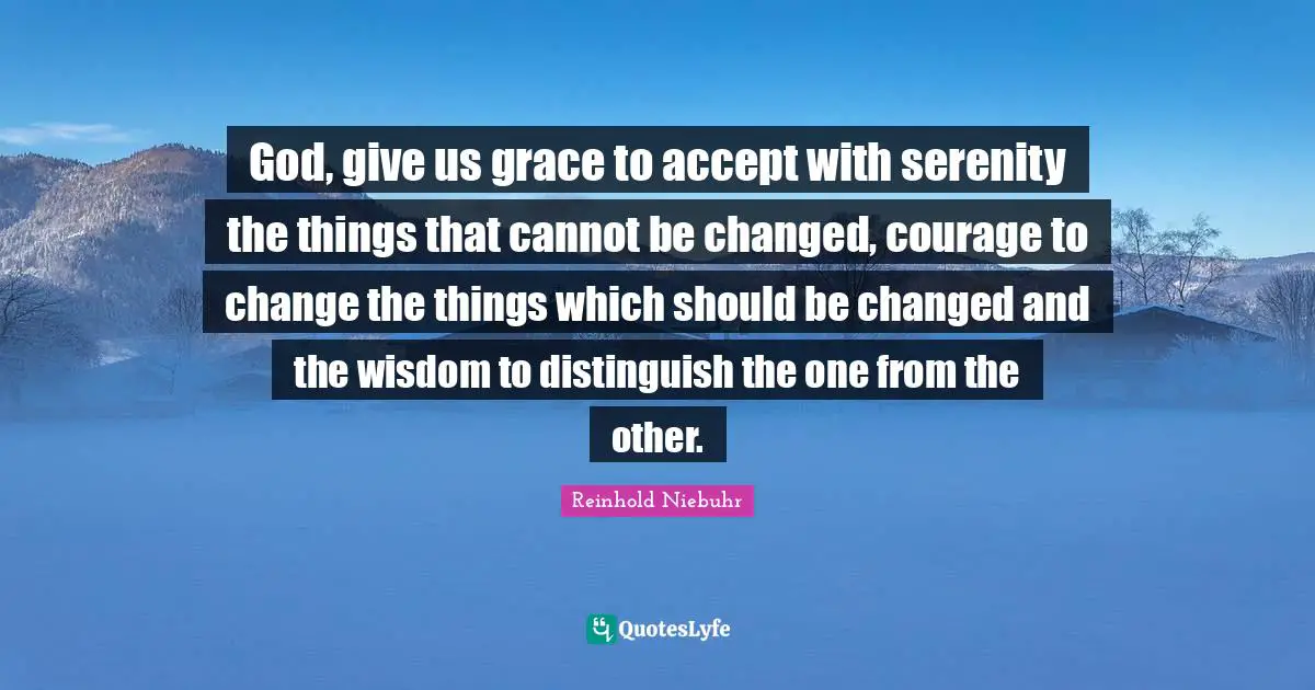 God, give us grace to accept with serenity the things that cannot be changed, courage to change the things which should be changed and the wisdom to distinguish the one from the other.