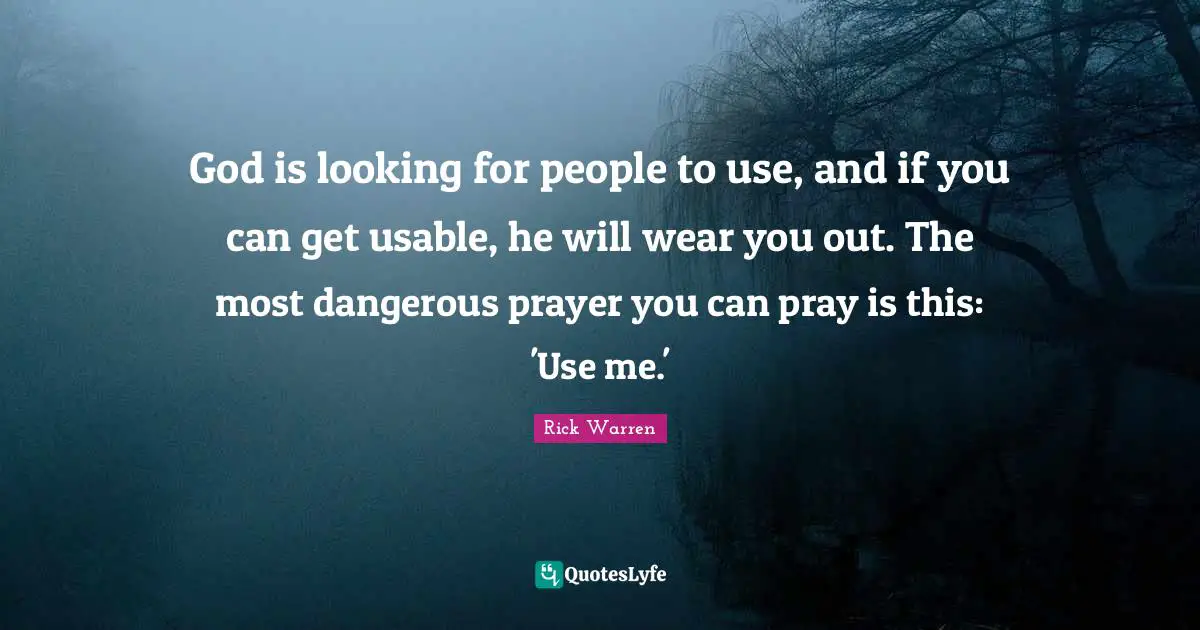 God is looking for people to use, and if you can get usable, he will wear you out. The most dangerous prayer you can pray is this: 'Use me.'