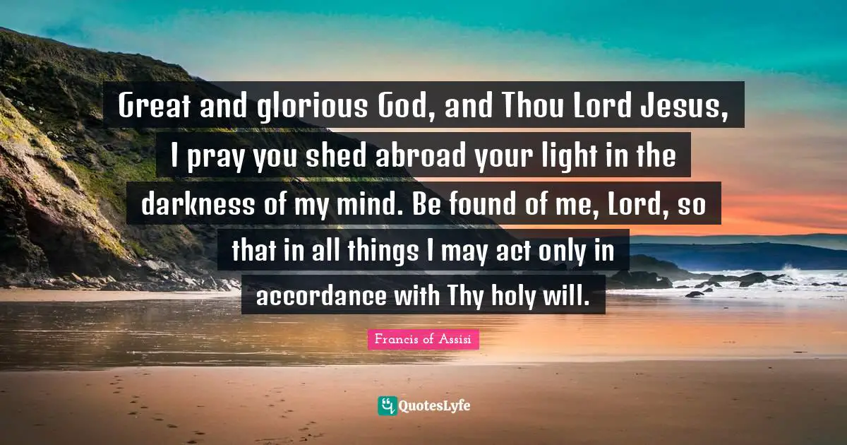 Great and glorious God, and Thou Lord Jesus, I pray you shed abroad your light in the darkness of my mind. Be found of me, Lord, so that in all things I may act only in accordance with Thy holy will.