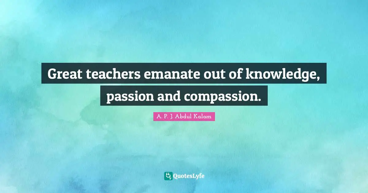 Great teachers emanate out of knowledge, passion and compassion.