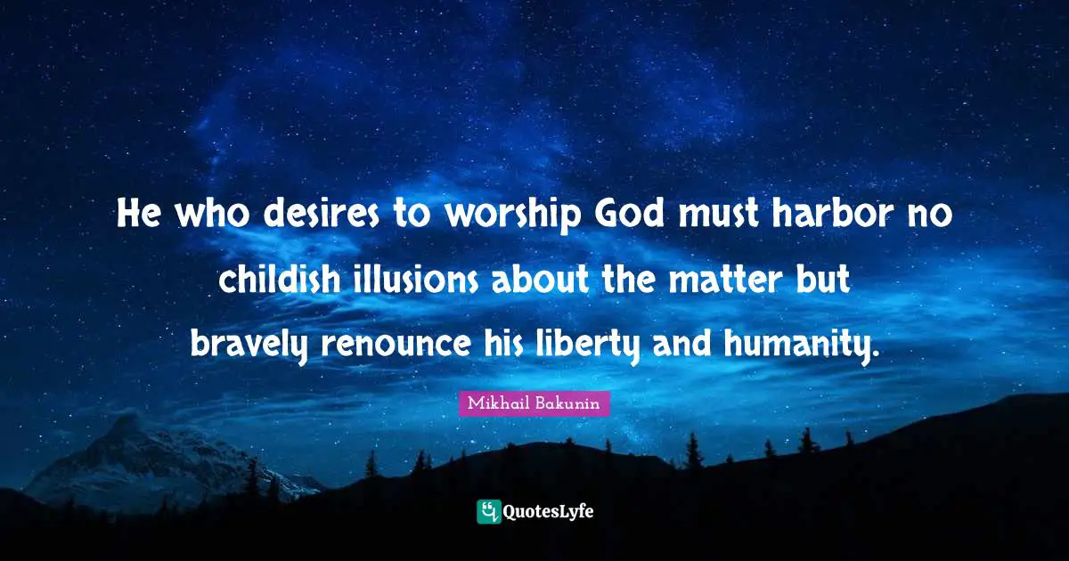 He who desires to worship God must harbor no childish illusions about the matter but bravely renounce his liberty and humanity.