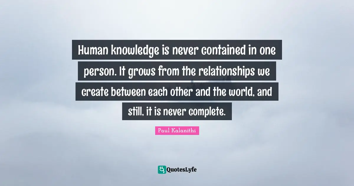 Human knowledge is never contained in one person. It grows from the relationships we create between each other and the world, and still, it is never complete.