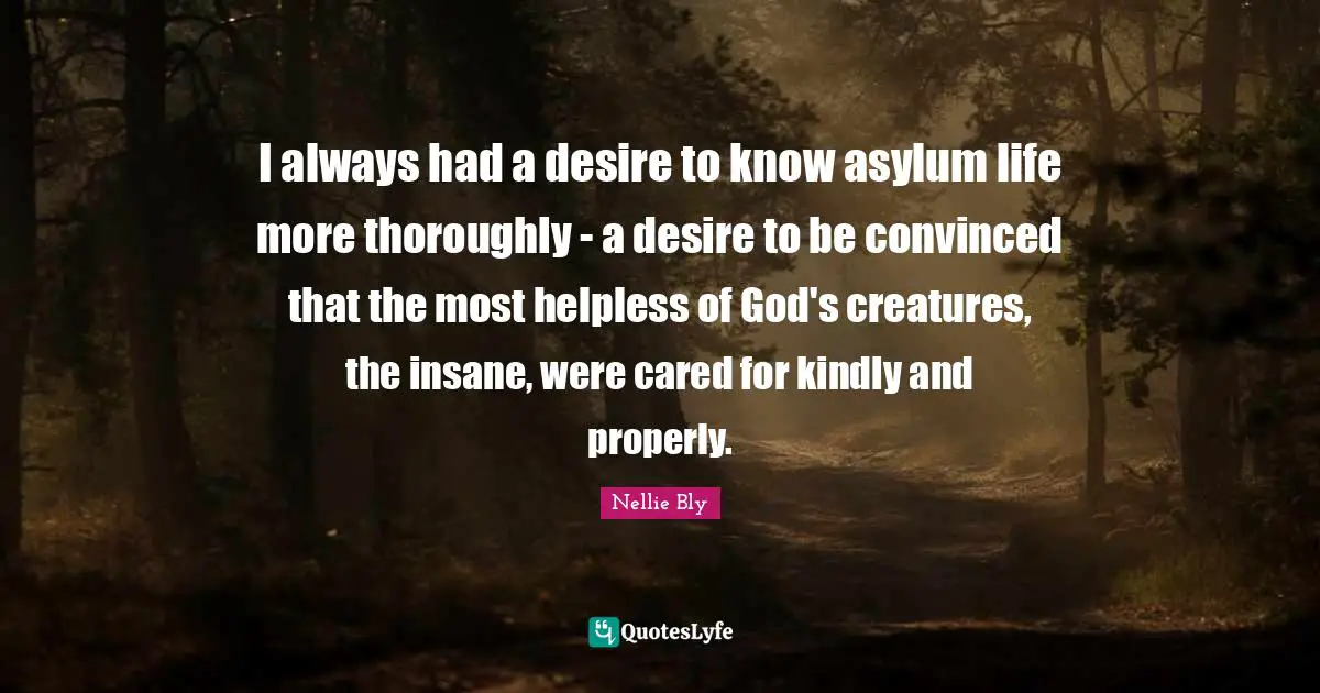 I always had a desire to know asylum life more thoroughly - a desire to be convinced that the most helpless of God's creatures, the insane, were cared for kindly and properly.