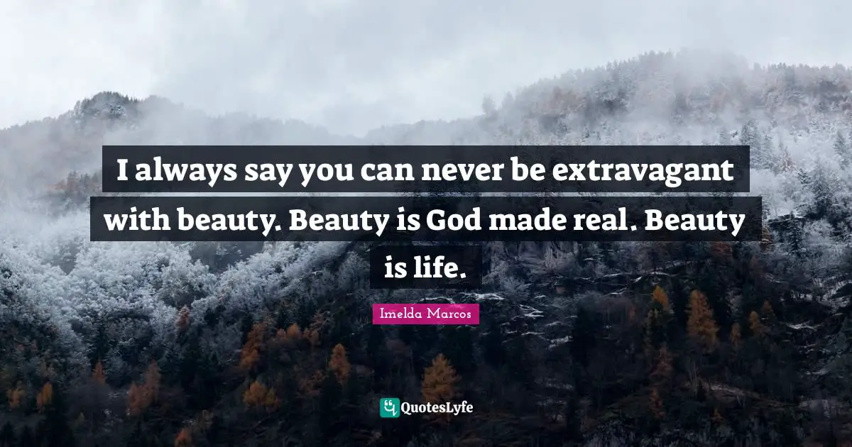 I always say you can never be extravagant with beauty. Beauty is God made real. Beauty is life.