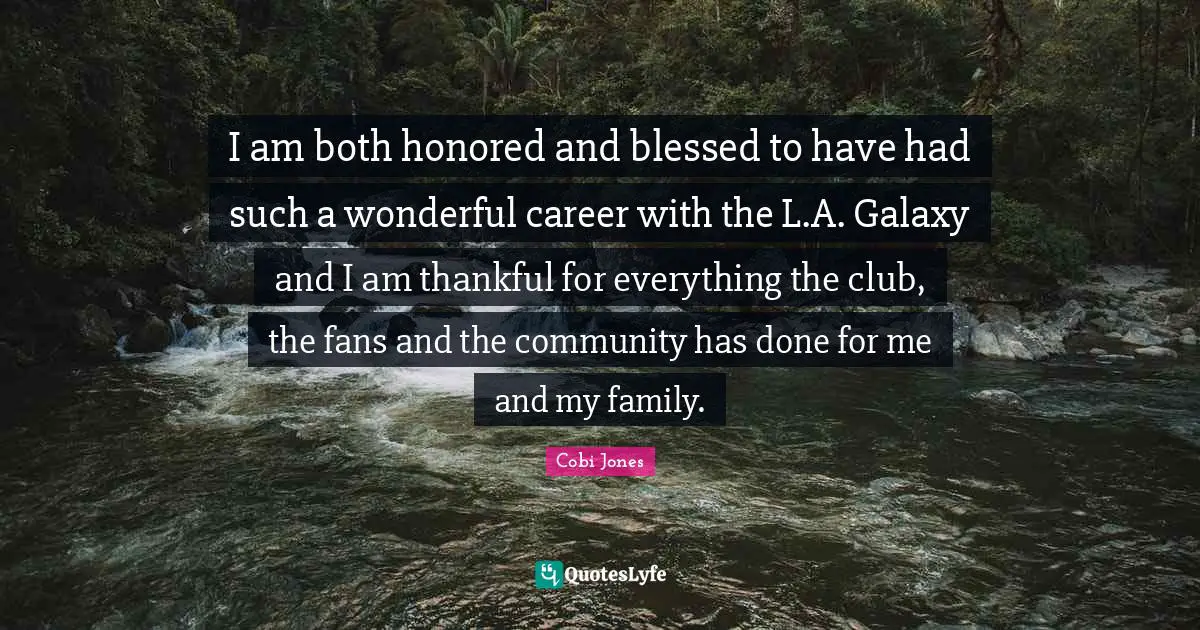 Cobi Jones Quotes: "I am both honored and blessed to have had such a wonderful career with the L.A. Galaxy and I am thankful for everything the club, the fans and the community has done for me and my family."
