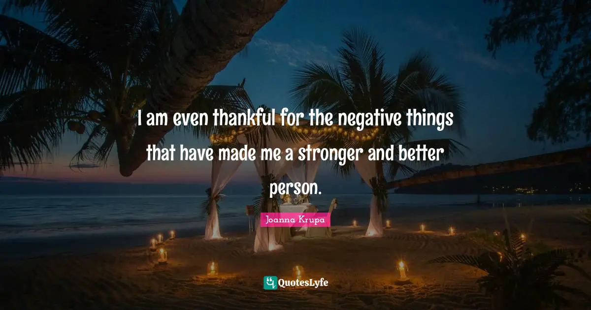 I am even thankful for the negative things that have made me a stronger and better person.