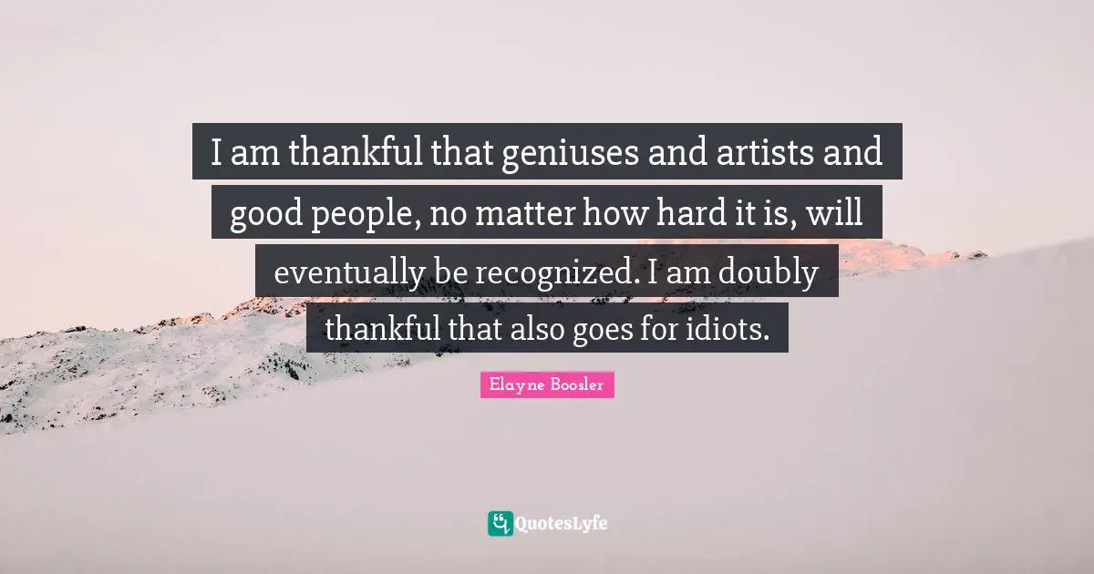 I am thankful that geniuses and artists and good people, no matter how hard it is, will eventually be recognized. I am doubly thankful that also goes for idiots.