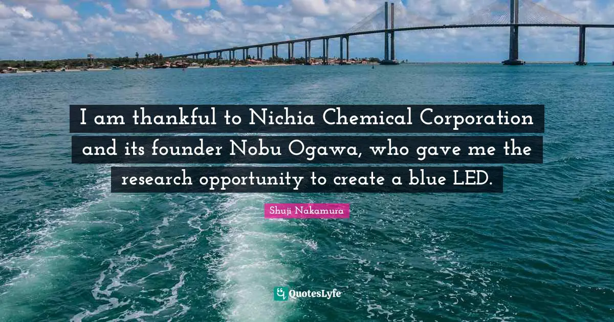I am thankful to Nichia Chemical Corporation and its founder Nobu Ogawa, who gave me the research opportunity to create a blue LED.
