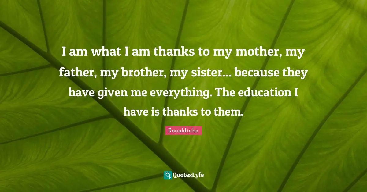 I am what I am thanks to my mother, my father, my brother, my sister... because they have given me everything. The education I have is thanks to them.