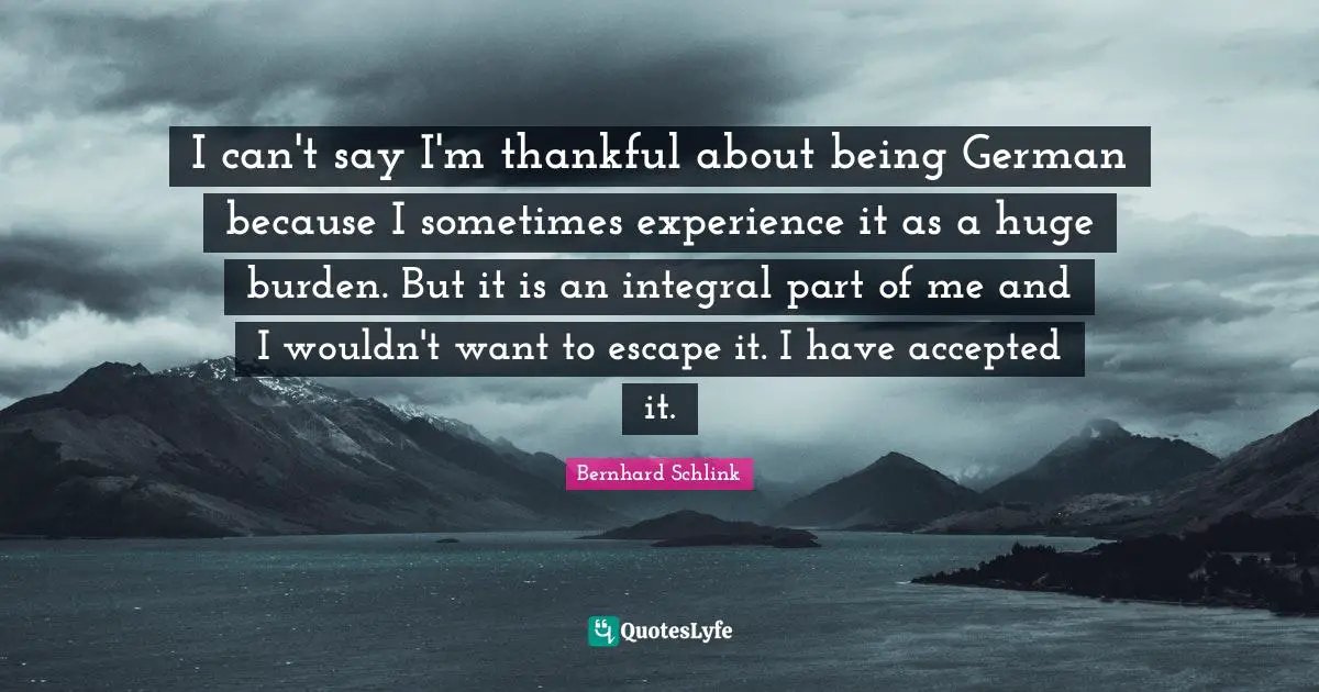 I can't say I'm thankful about being German because I sometimes experience it as a huge burden. But it is an integral part of me and I wouldn't want to escape it. I have accepted it.