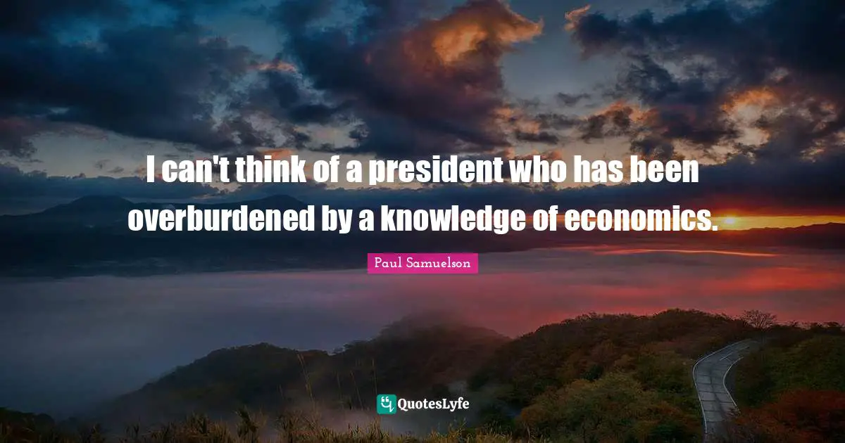 I can't think of a president who has been overburdened by a knowledge of economics.