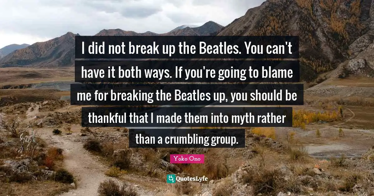 I did not break up the Beatles. You can't have it both ways. If you're going to blame me for breaking the Beatles up, you should be thankful that I made them into myth rather than a crumbling group.