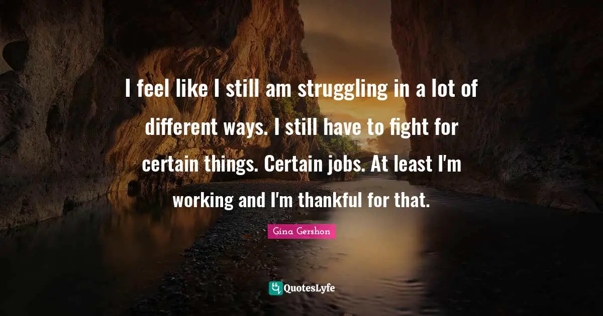 I feel like I still am struggling in a lot of different ways. I still have to fight for certain things. Certain jobs. At least I'm working and I'm thankful for that.