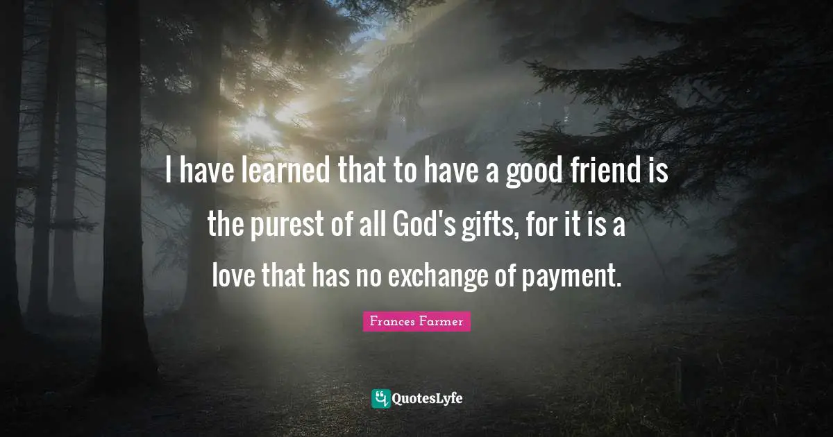 I have learned that to have a good friend is the purest of all God's gifts, for it is a love that has no exchange of payment.