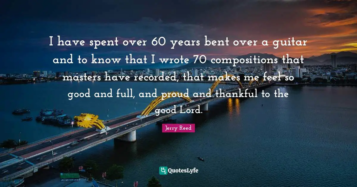I have spent over 60 years bent over a guitar and to know that I wrote 70 compositions that masters have recorded, that makes me feel so good and full, and proud and thankful to the good Lord.