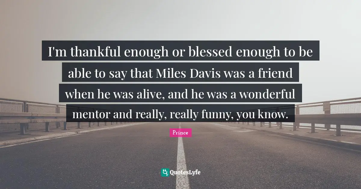 I'm thankful enough or blessed enough to be able to say that Miles Davis was a friend when he was alive, and he was a wonderful mentor and really, really funny, you know.