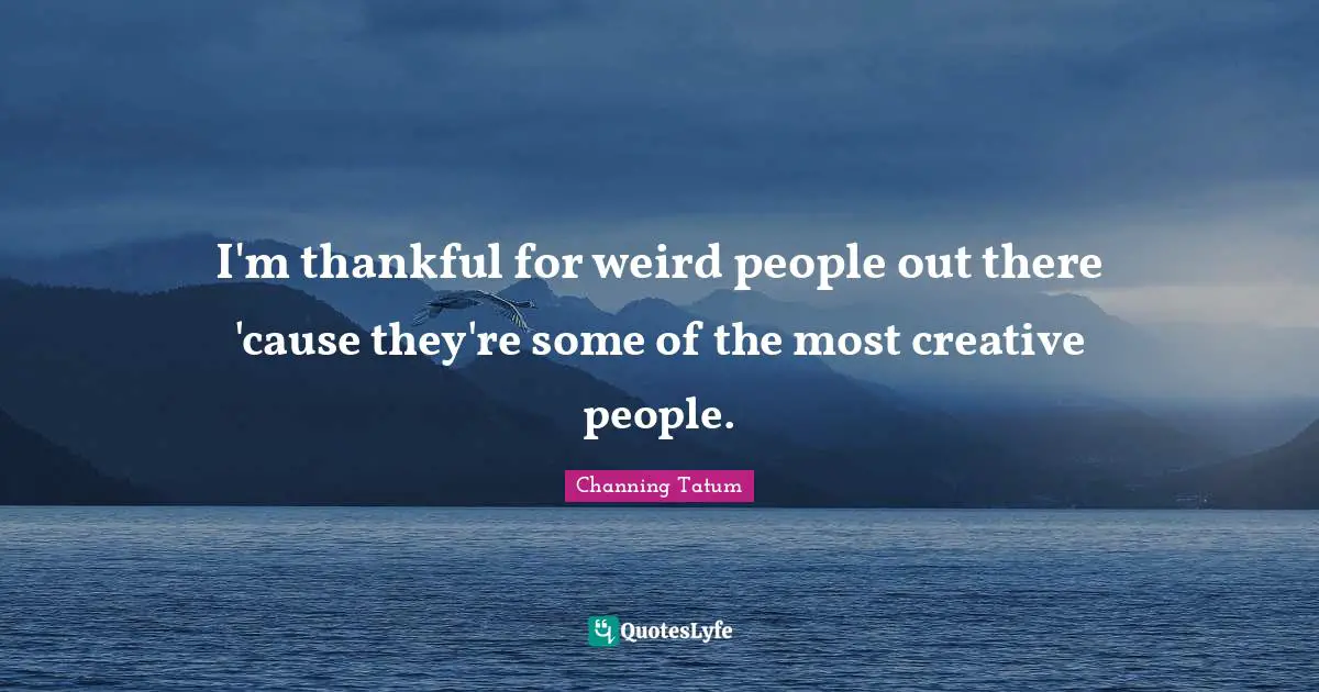 I'm thankful for weird people out there 'cause they're some of the most creative people.